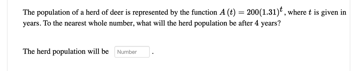 The population of a herd of deer is represented by the function A (t) = 200(1.31)', where t is given in
years. To the nearest whole number, what will the herd population be after 4 years?
The herd population will be
Number
