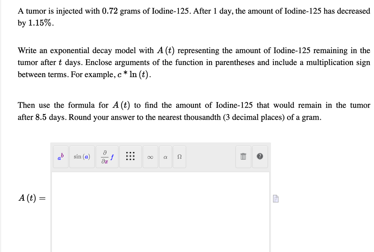 A tumor is injected with 0.72 grams of Iodine-125. After 1 day, the amount of Iodine-125 has decreased
by 1.15%.
Write an exponential decay model with A (t) representing the amount of Iodine-125 remaining in the
tumor after t days. Enclose arguments of the function in parentheses and include a multiplication sign
between terms. For example, c * In (t).
Then use the formula for A (t) to find the amount of Iodine-125 that would remain in the tumor
after 8.5 days. Round your answer to the nearest thousandth (3 decimal places) of a gram.
ab
sin (a)
f
Ω
A (t) =
