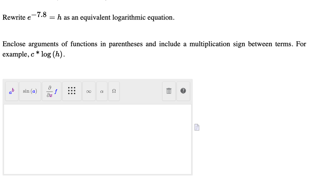 Rewrite e-7.8
h as an equivalent logarithmic equation.
Enclose arguments of functions in parentheses and include a multiplication sign between terms. For
example, c * log (h).
sin (a)
f
Ω
a
