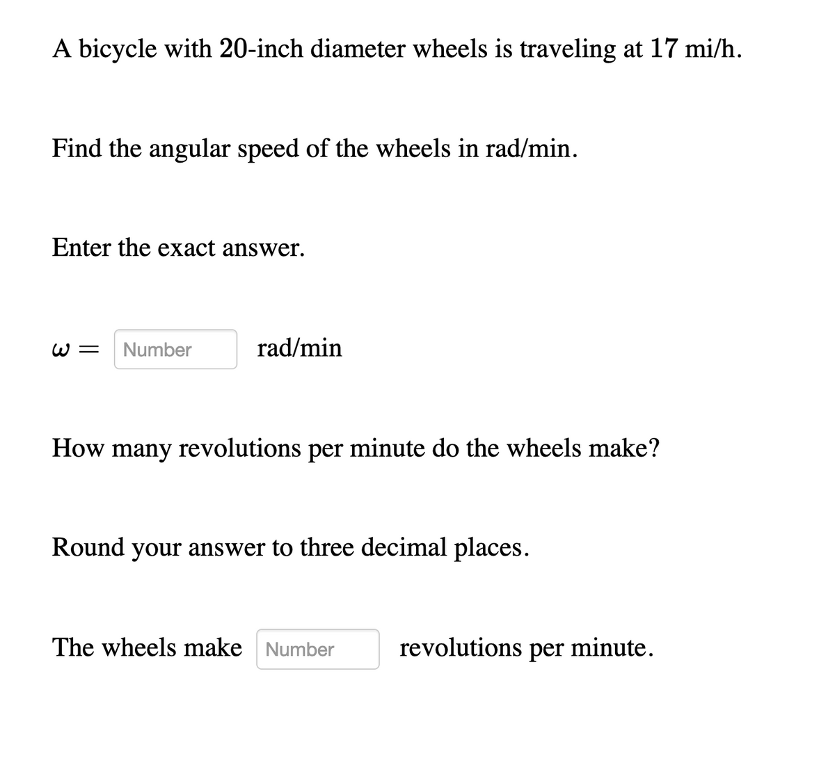 A bicycle with 20-inch diameter wheels is traveling at 17 mi/h.
Find the angular speed of the wheels in rad/min.
Enter the exact answer.
W =
Number
rad/min
How many revolutions per minute do the wheels make?
Round your answer to three decimal places.
The wheels make Number
revolutions per minute.
