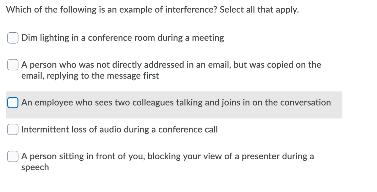 Which of the following is an example of interference? Select all that apply.
Dim lighting in a conference room during a meeting
A person who was not directly addressed in an email, but was copied on the
email, replying to the message first
An employee who sees two colleagues talking and joins in on the conversation
Intermittent loss of audio during a conference call
A person sitting in front of you, blocking your view of a presenter during a
speech
