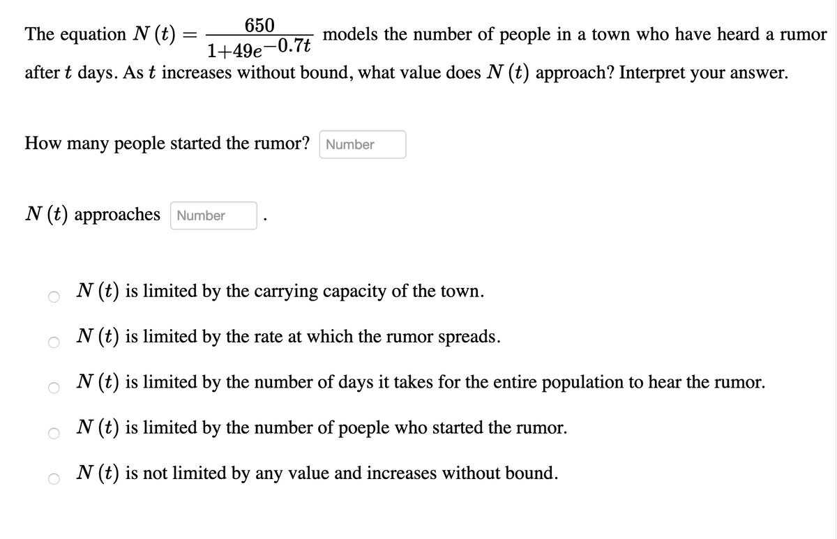 650
The equation N (t)
models the number of people in a town who have heard a rumor
1+49e-0.7t
after t days. As t increases without bound, what value does N (t) approach? Interpret your answer.
How many people started the rumor? Number
N (t) approaches Number
V (t) is limited by the carrying capacity of the town.
N (t) is limited by the rate at which the rumor spreads.
N (t) is limited by the number of days it takes for the entire population to hear the rumor.
N (t) is limited by the number of poeple who started the rumor.
o N (t) is not limited by any value and increases without bound.
