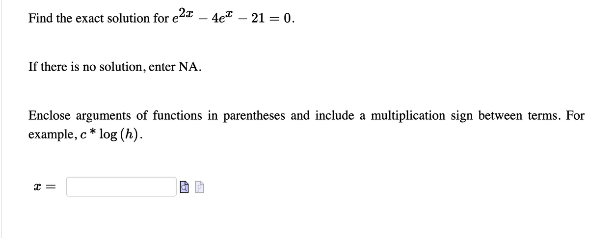 Find the exact solution for e2x – 4e"
— 21 — 0.
-
If there is no solution, enter NA.
Enclose arguments of functions in parentheses and include a multiplication sign between terms. For
example, c * log (h).
