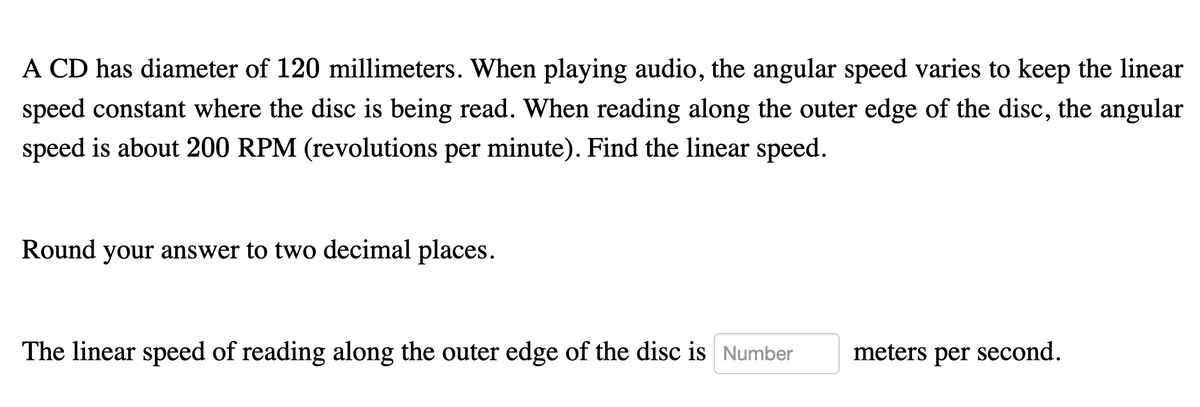A CD has diameter of 120 millimeters. When playing audio, the angular speed varies to keep the linear
speed constant where the disc is being read. When reading along the outer edge of the disc, the angular
speed is about 200 RPM (revolutions per minute). Find the linear speed.
Round your answer to two decimal places.
The linear speed of reading along the outer edge of the disc is Number
meters per second.
