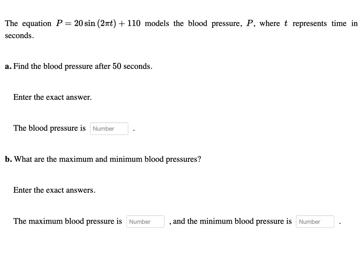 The equation P= 20 sin (2at) + 110 models the blood pressure, P, where t represents time in
seconds.
a. Find the blood pressure after 50 seconds.
Enter the exact answer.
The blood pressure is Number
b. What are the maximum and minimum blood pressures?
Enter the exact answers.
The maximum blood pressure is Number
and the minimum blood pressure is Number
