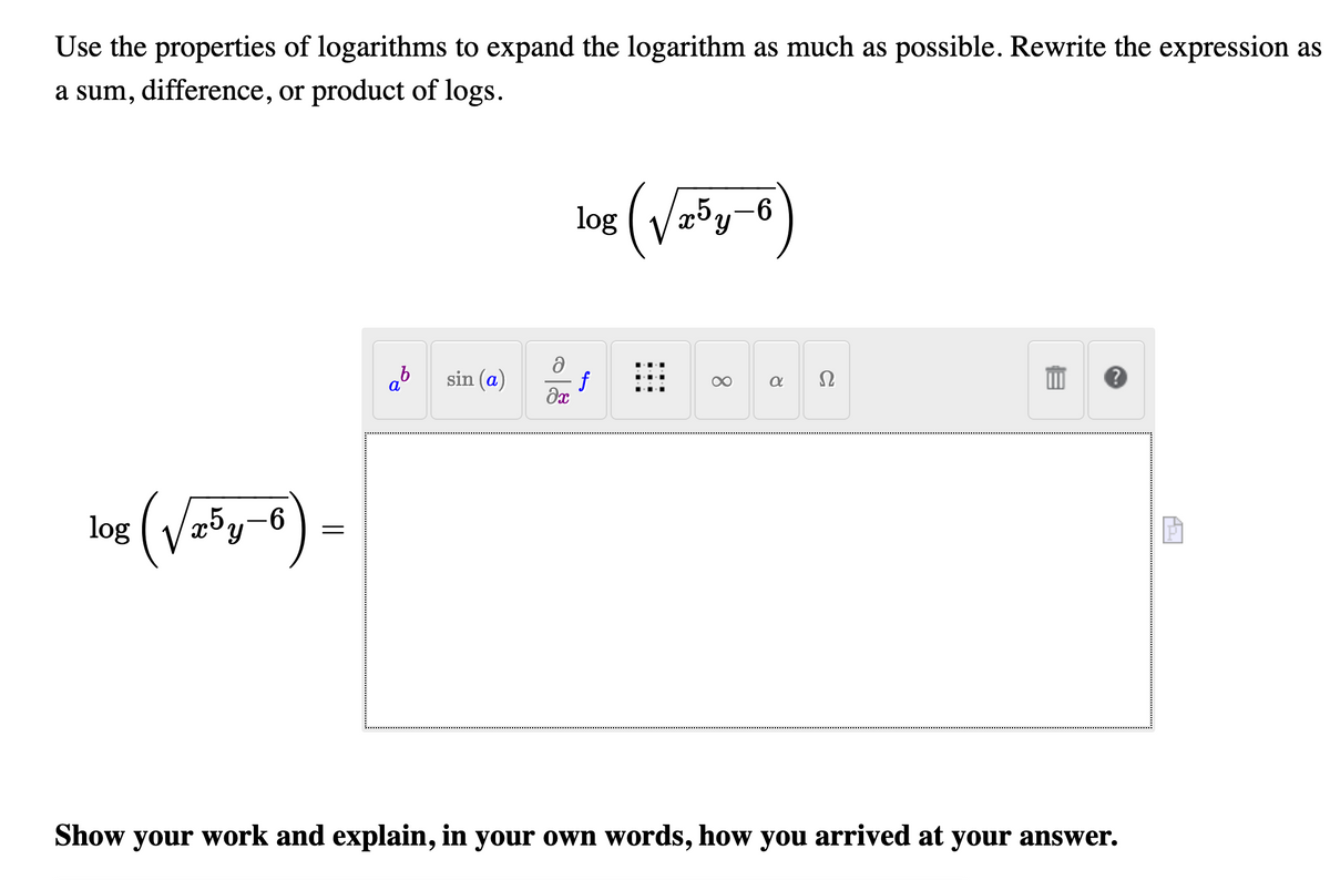 Use the properties of logarithms to expand the logarithm as much as possible. Rewrite the expression as
a sum, difference, or product of logs.
log ( V=*y-
ab
sin (a)
f
Ω
a
log ( Vzöy-6
-9-
Show your work and explain, in your own words, how you arrived at your answer.
이용
