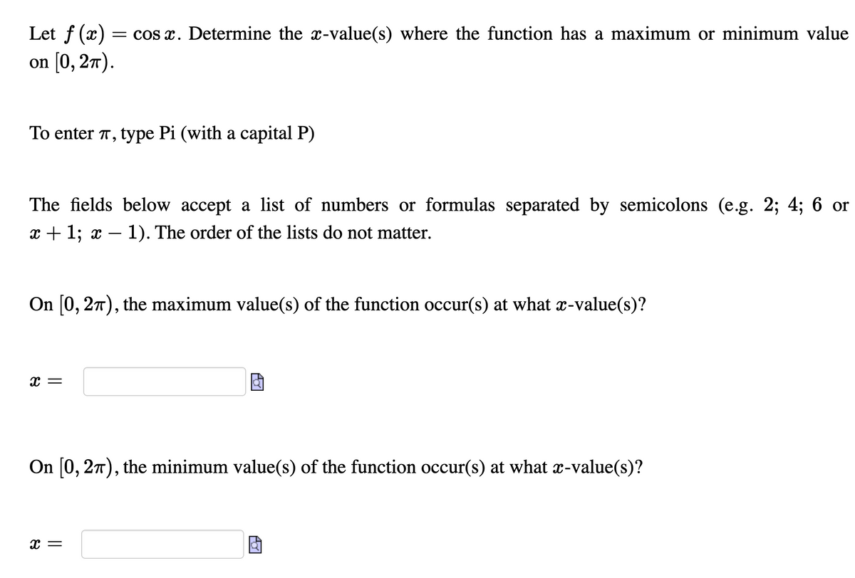 Let f (x)
= cos x. Determine the x-value(s) where the function has a maximum or minimum value
on [0, 2т).
To enter T, type Pi (with a capital P)
The fields below accept a list of numbers or formulas separated by semicolons (e.g. 2; 4; 6 or
x + 1; x – 1). The order of the lists do not matter.
On 0, 27), the maximum value(s) of the function occur(s) at what x-value(s)?
On [0, 27), the minimum value(s) of the function occur(s) at what x-value(s)?
