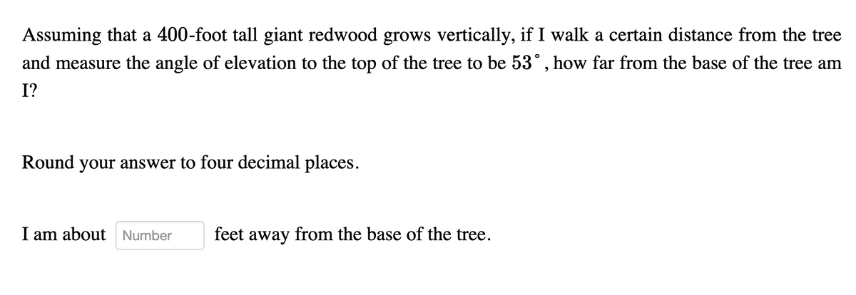 Assuming that a 400-foot tall giant redwood grows vertically, if I walk a certain distance from the tree
and measure the angle of elevation to the top of the tree to be 53°, how far from the base of the tree am
I?
Round your answer to four decimal places.
I am about Number
feet away from the base of the tree.
