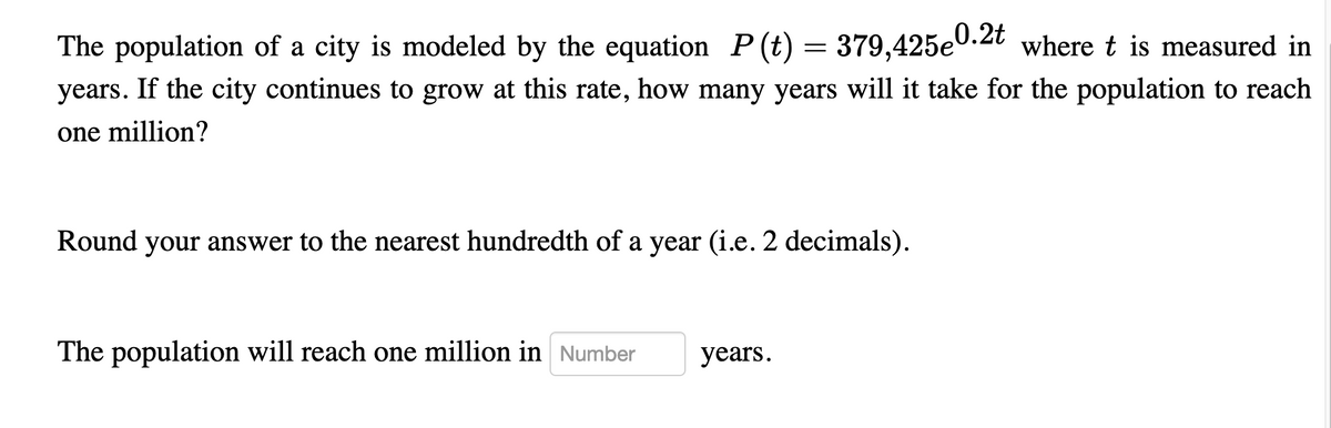 The population of a city is modeled by the equation P(t) = 379,425e0.2t where t is measured in
years. If the city continues to grow at this rate, how many years will it take for the population to reach
one million?
Round your answer to the nearest hundredth of a year (i.e. 2 decimals).
The population will reach one million in Number
years.

