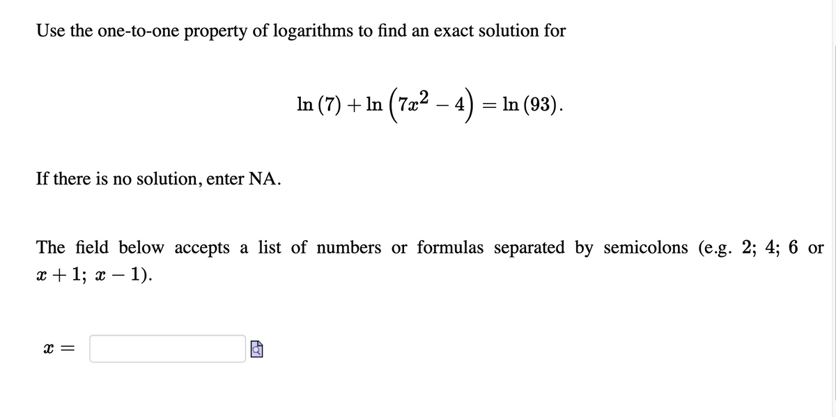 Use the one-to-one property of logarithms to find an exact solution for
In (7) + In (7æ² – 4)
= In (93).
If there is no solution, enter NA.
The field below accepts a list of numbers or formulas separated by semicolons (e.g. 2; 4; 6 or
т+ 1; х — 1).
