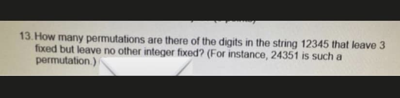 13. How many permutations are there of the digits in the string 12345 that leave 3
fixed but leave no other integer fixed? (For instance, 24351 is such a
permutation.)
