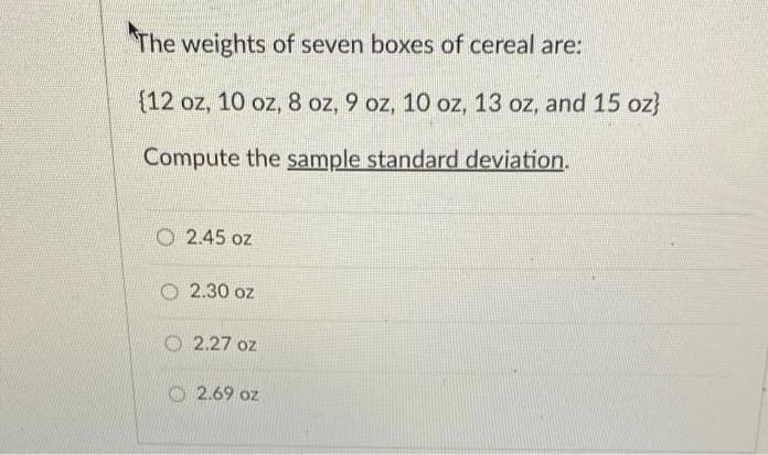 The weights of seven boxes of cereal are:
(12 oz, 10 oz, 8 oz, 9 oz, 10 oz, 13 oz, and 15 oz}
Compute the sample standard deviation.
2.45 oz
O 2.30 oz
O 2.27 oz
O 2.69 oz
