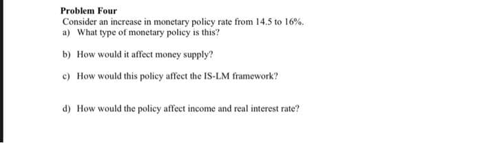 Problem Four
Consider an increase in monetary policy rate from 14.5 to 16%.
a) What type of monetary policy is this?
b) How would it affect money supply?
c) How would this policy affect the IS-LM framework?
d) How would the policy affect income and real interest rate?
