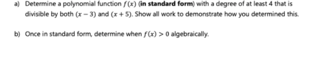 a) Determine a polynomial function f(x) (in standard form) with a degree of at least 4 that is
divisible by both (x – 3) and (x + 5). Show all work to demonstrate how you determined this.
b) Once in standard form, determine when f(x) > 0 algebraically.
