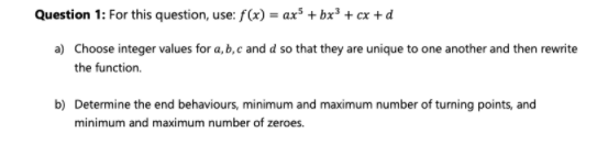 Question 1: For this question, use: f(x) = ax³ + bx³ + cx +d
a) Choose integer values for a, b, c and d so that they are unique to one another and then rewrite
the function.
b) Determine the end behaviours, minimum and maximum number of turning points, and
minimum and maximum number of zeroes.
