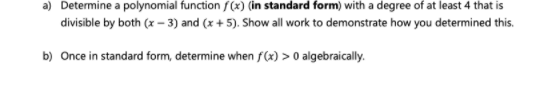 a) Determine a polynomial function f(x) (in standard form) with a degree of at least 4 that is
divisible by both (x – 3) and (x + 5). Show all work to demonstrate how you determined this.
b) Once in standard form, determine when f(x) > 0 algebraically.
