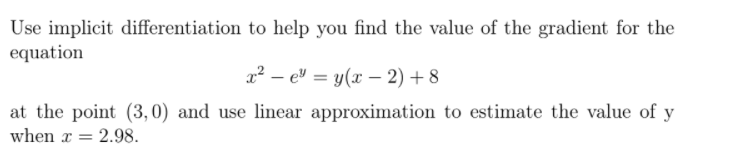 Use implicit differentiation to help you find the value of the gradient for the
equation
x² – e" = y(x – 2) + 8
at the point (3,0) and use linear approximation to estimate the value of y
when x = 2.98.
