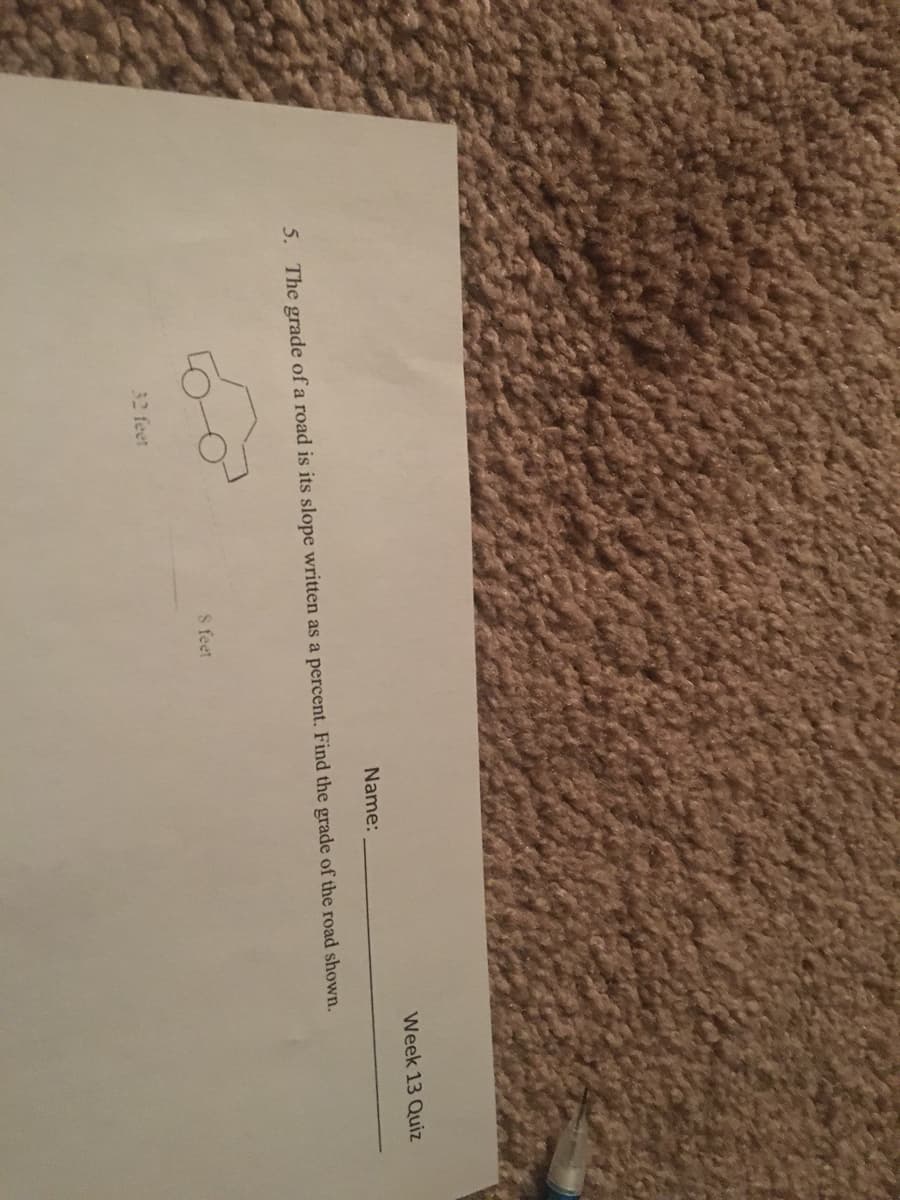Week 13 Quiz
Name:
5. The grade of a road is its slope written as a percent. Find the grade of the road shown.
8 feet
32 feet
