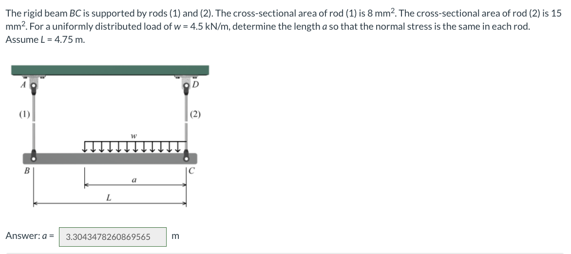 The rigid beam BC is supported by rods (1) and (2). The cross-sectional area of rod (1) is 8 mm². The cross-sectional area of rod (2) is 15
mm². For a uniformly distributed load of w = 4.5 kN/m, determine the length a so that the normal stress is the same in each rod.
Assume L = 4.75 m.
(1)
B
Answer: a =
L
W
a
3.3043478260869565
m
D
(2)