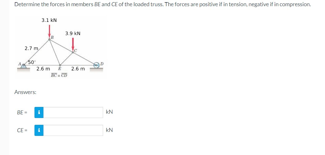 Determine the forces in members BE and CE of the loaded truss. The forces are positive if in tension, negative if in compression.
3.1 kN
3.9 KN
B
t
2.7 m
c
50⁰
2.6 m
2.6 m
BC=CD
Answers:
BE=
CE=
i
i
KN
kN