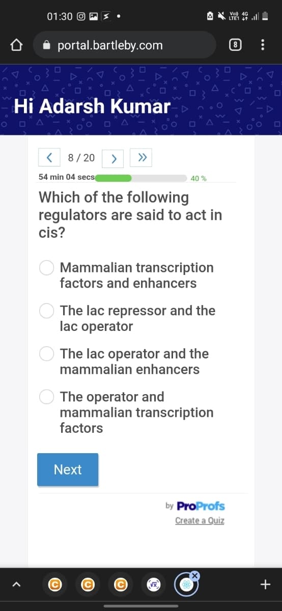 01:30 O E3 •
i portal.bartleby.com
Hi Adarsh Kumar
8/ 20
>
>>
54 min 04 secs
40 %
Which of the following
regulators are said to act in
cis?
Mammalian transcription
factors and enhancers
The lac repressor and the
lac operator
The lac operator and the
mammalian enhancers
The operator and
mammalian transcription
factors
Next
by ProProfs
Create a Quiz
C
+
