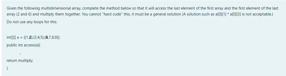 Given the following multidimensional array, complete the method below so that it will access the last element of the first array and the first element of the last
array (2 and 6) and multiply them together. You cannot "hard code" this, it must be a general solution (A solution such as a[0][1] * a[0][3] is not acceptable.)
Do not use any loops for this.
int00 a = {{1,2},(3,4,5},{6,7,8,9}};
public int access(a){
return multiply:
}
