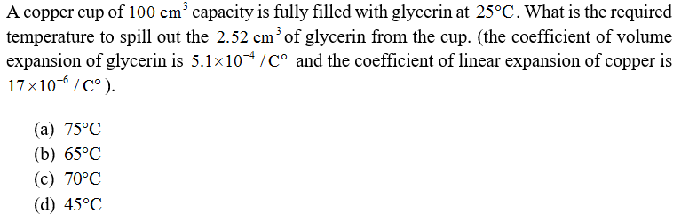 A copper cup of 100 cm³ capacity is fully filled with glycerin at 25°C. What is the required
temperature to spill out the 2.52 cmof glycerin from the cup. (the coefficient of volume
expansion of glycerin is 5.1x10/C° and the coefficient of linear expansion of copper is
17x10-6 / C°).
(а) 75°C
(b) 65°C
(c) 70°C
(d) 45°C
