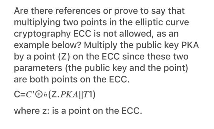 Are there references or prove to say that
multiplying two points in the elliptic curve
cryptography ECC is not allowed, as an
example below? Multiply the public key PKA
by a point (Z) on the ECC since these two
parameters (the public key and the point)
are both points on the ECC.
C=C'©h(Z.PKA||T1)
where z: is a point on the ECC.
