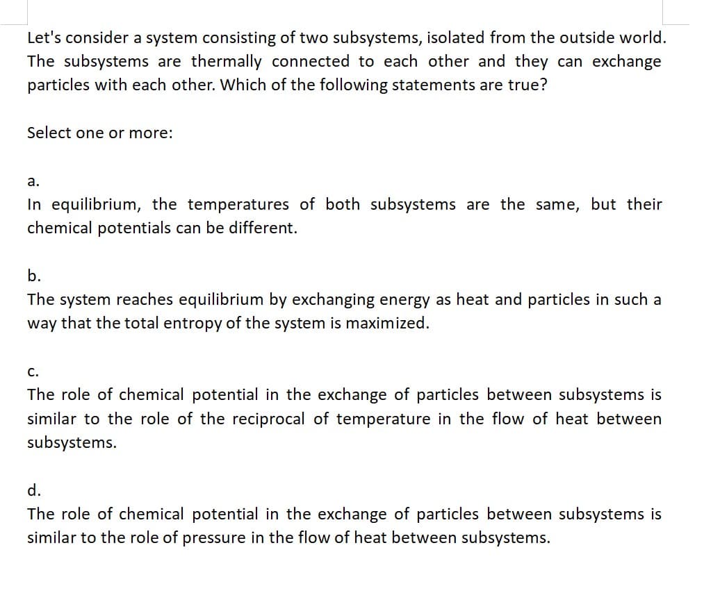 Let's consider a system consisting of two subsystems, isolated from the outside world.
The subsystems are thermally connected to each other and they can exchange
particles with each other. Which of the following statements are true?
Select one or more:
a.
In equilibrium, the temperatures of both subsystems are the same, but their
chemical potentials can be different.
b.
The system reaches equilibrium by exchanging energy as heat and particles in such a
way that the total entropy of the system is maximized.
C.
The role of chemical potential in the exchange of particles between subsystems is
similar to the role of the reciprocal of temperature in the flow of heat between
subsystems.
d.
The role of chemical potential in the exchange of particles between subsystems is
similar to the role of pressure in the flow of heat between subsystems.