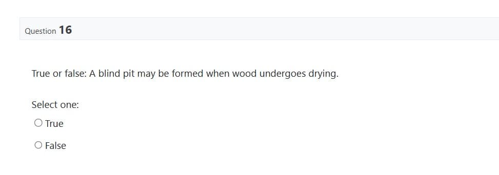 Question 16
True or false: A blind pit may be formed when wood undergoes drying.
Select one:
O True
O False