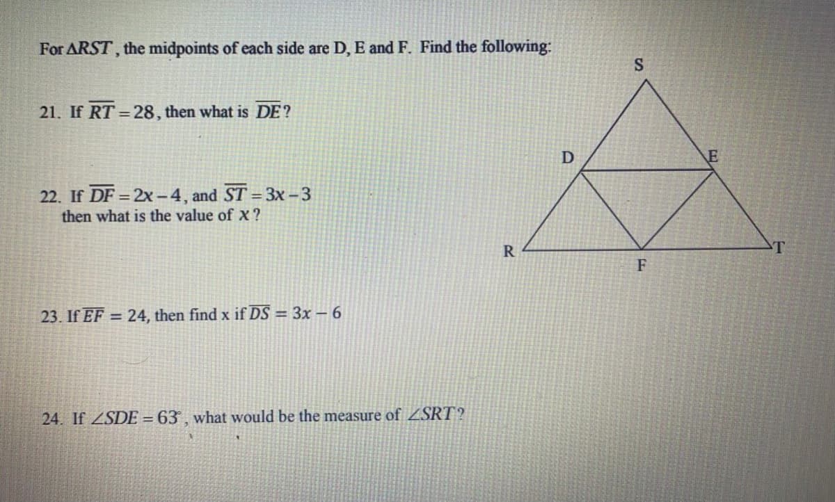 For ARST, the midpoints of each side are D, E and F. Find the following:
21. If RT = 28 , then what is DE?
22. If DF = 2x -4, and ST = 3x-3
then what is the value of x?
R
T
23. If EF = 24, then find x if DS = 3x – 6
24. If ZSDE = 63 , what would be the measure of ZSRT?
