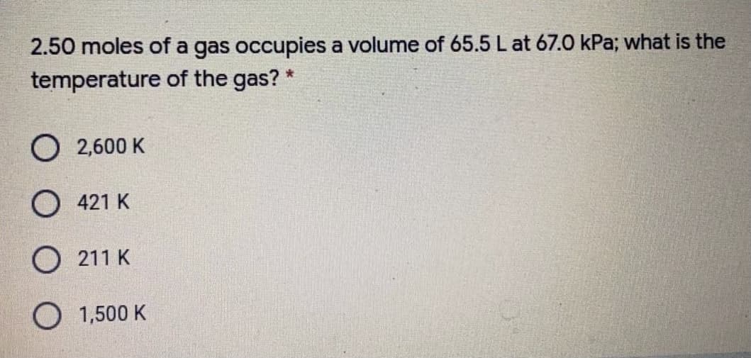 2.50 moles of a gas occupies a volume of 65.5 L at 67.0 kPa; what is the
temperature of the gas?
O 2,600 K
O 421 K
O 211 K
O 1,500 K
