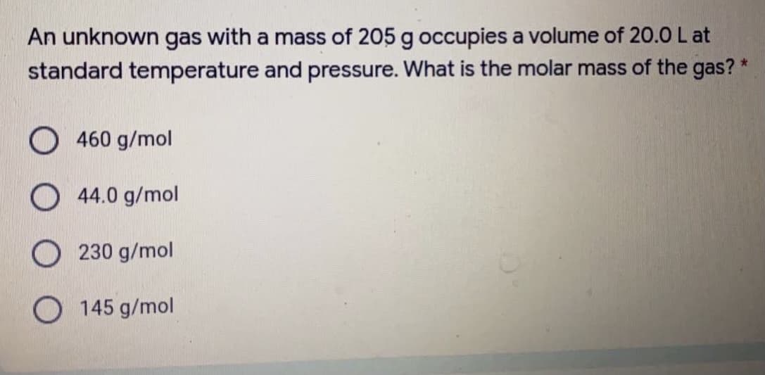 An unknown gas with a mass of 205 g occupies a volume of 20.0 L at
standard temperature and pressure. What is the molar mass of the gas? *
O 460 g/mol
O 44.0 g/mol
230 g/mol
O 145 g/mol
