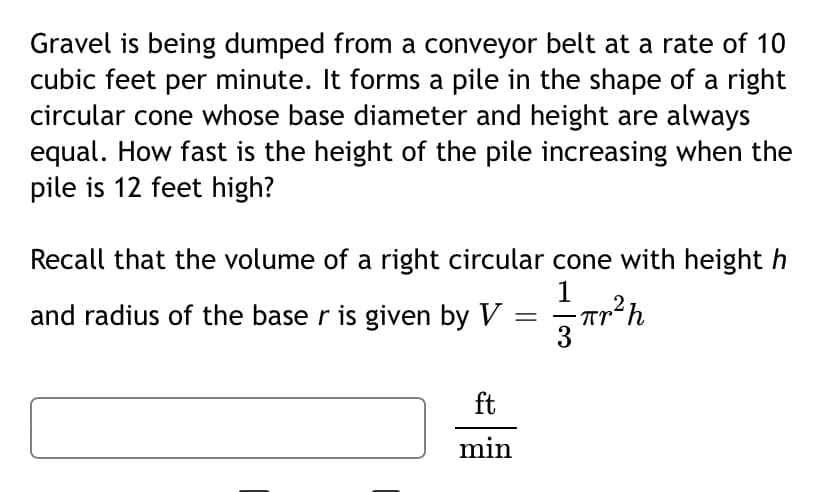 Gravel is being dumped from a conveyor belt at a rate of 10
cubic feet per minute. It forms a pile in the shape of a right
circular cone whose base diameter and height are always
equal. How fast is the height of the pile increasing when the
pile is 12 feet high?
Recall that the volume of a right circular cone with height h
1
and radius of the base r is given by V
3
-
ft
min
