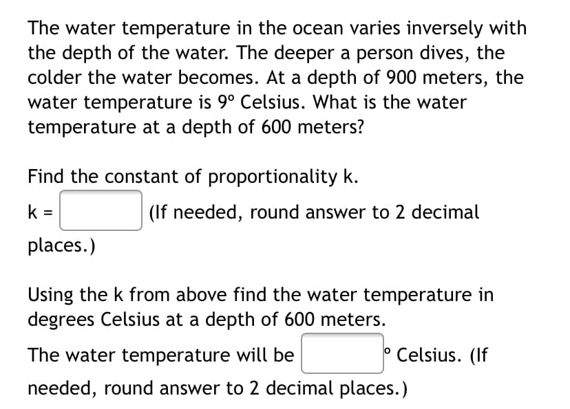The water temperature in the ocean varies inversely with
the depth of the water. The deeper a person dives, the
colder the water becomes. At a depth of 900 meters, the
water temperature is 9° Celsius. What is the water
temperature at a depth of 600 meters?
Find the constant of proportionality k.
k =
(If needed, round answer to 2 decimal
places.)
Using the k from above find the water temperature in
degrees Celsius at a depth of 600 meters.
The water temperature will be
° Celsius. (If
needed, round answer to 2 decimal places.)
