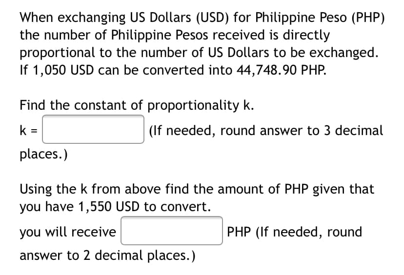 When exchanging US Dollars (USD) for Philippine Peso (PHP)
the number of Philippine Pesos received is directly
proportional to the number of US Dollars to be exchanged.
If 1,050 USD can be converted into 44,748.90 PHP.
Find the constant of proportionality k.
k =
(If needed, round answer to 3 decimal
places.)
Using the k from above find the amount of PHP given that
you have 1,550 USD to convert.
you will receive
PHP (If needed, round
answer to 2 decimal places.)
