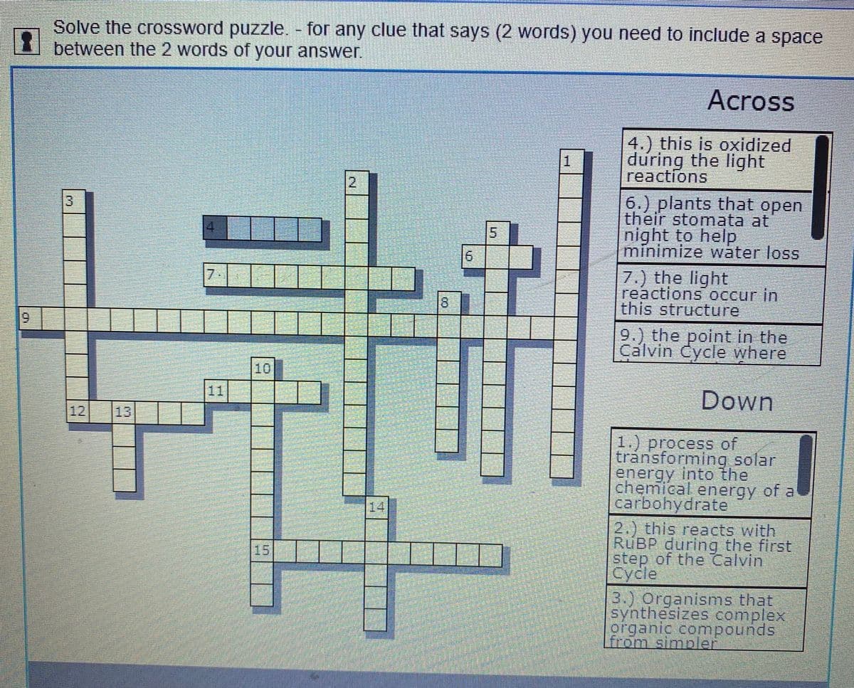 Solve the crossword puzzle. - for any clue that says (2 words) you need to include a space
between the 2 words of your answer.
Across
4.) this is oxidized
during the light
reactions
1.
12
6.) plants that open
their stomata at
night to help
minimize water loss
13
5.
7.) the light
reactions occur in
this structure
7.
9.) the point in the
Calvin Cycle where
10
11
Down
12
13
1.) process of
transforming solar
energy into the
chemical energy of a
carbohydrate
|14
2.) this reacts with
RUBP during the first
step of the Calvin
Cycle
15
3.) Organisms that
synthesizes complex
organic compounds
மn simbet
00
