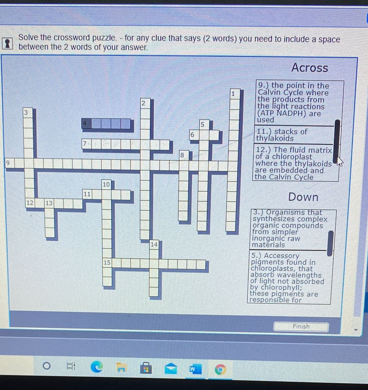 Solve the crossword puzzle. - for any clue that says (2 words) you need to include a space
between the 2 words of your answer.
Across
9.) the point in the
Calvin Cycle where
the products from
the light reactions
(ATP NADPH) are
used
2
4.
11.) stacks of
thylakoids
12.) The fluid matrix
of a chloroplast
where the thylakoids
are embedded and
the Calvin Cycle
7
10
11
Down
12
13
3.) Organisms that
synthesizes complex
organic compounds
from simpler
inorganic raw
materials
14
5.) Accessory
pigments found in
chloroplasts, that
absorb wavelengths
of light not absorbed
by chlorophyll;
these pigments are
responsible for
15
Finish
Et C
8.
