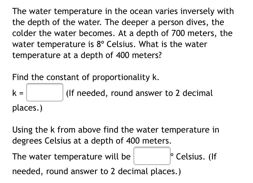 The water temperature in the ocean varies inversely with
the depth of the water. The deeper a person dives, the
colder the water becomes. At a depth of 700 meters, the
water temperature is 8° Celsius. What is the water
temperature at a depth of 400 meters?
Find the constant of proportionality k.
k =
(If needed, round answer to 2 decimal
places.)
Using the k from above find the water temperature in
degrees Celsius at a depth of 400 meters.
The water temperature will be
Celsius. (If
needed, round answer to 2 decimal places.)

