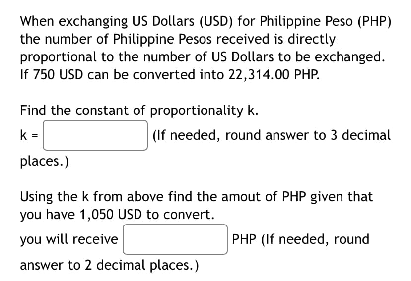 When exchanging US Dollars (USD) for Philippine Peso (PHP)
the number of Philippine Pesos received is directly
proportional to the number of US Dollars to be exchanged.
If 750 USD can be converted into 22,314.00 PHP.
Find the constant of proportionality k.
k =
(If needed, round answer to 3 decimal
places.)
Using the k from above find the amout of PHP given that
you have 1,050 USD to convert.
you will receive
PHP (If needed, round
answer to 2 decimal places.)
