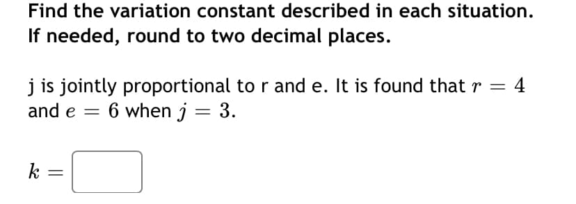 Find the variation constant described in each situation.
If needed, round to two decimal places.
j is jointly proportional to r and e. It is found that r =
and e = 6 when j = 3.
4
k
||
