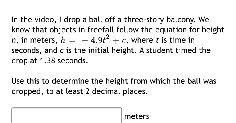 In the video, I drop a ball off a three-story balcony. We
know that objects in freefall follow the equation for height
h, in meters, h = – 4.9t2 + c, where t is time in
seconds, and c is the initial height. A student timed the
drop at 1.38 seconds.
Use this to determine the height from which the ball was
dropped, to at least 2 decimal places.
meters
