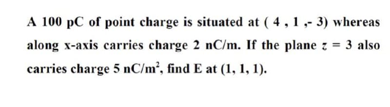 A 100 pC of point charge is situated at ( 4, 1 ,- 3) whereas
along x-axis carries charge 2 nC/m. If the plane z = 3 also
carries charge 5 nC/m2, find E at (1, 1, 1).
