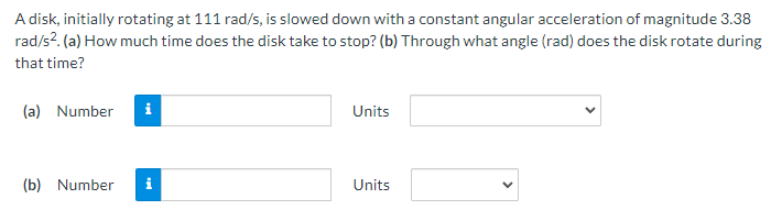 A disk, initially rotating at 111 rad/s, is slowed down with a constant angular acceleration of magnitude 3.38
rad/s?. (a) How much time does the disk take to stop? (b) Through what angle (rad) does the disk rotate during
that time?
(a) Number
Units
(b) Number
i
Units
