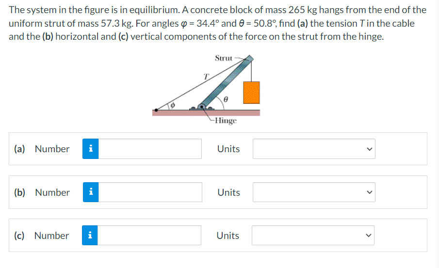 The system in the figure is in equilibrium. A concrete block of mass 265 kg hangs from the end of the
uniform strut of mass 57.3 kg. For angles o = 34.4° and 0 = 50.8°, find (a) the tension Tin the cable
and the (b) horizontal and (c) vertical components of the force on the strut from the hinge.
Strut
-Hinge
(a) Number
i
Units
(b) Number
i
Units
(c) Number
i
Units
>
>
