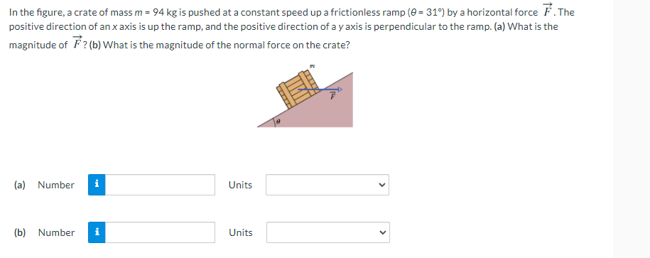 In the figure, a crate of mass m = 94 kg is pushed at a constant speed up a frictionless ramp (0 = 31°) by a horizontal force F. The
positive direction of an x axis is up the ramp, and the positive direction of a y axis is perpendicular to the ramp. (a) What is the
magnitude of F? (b) What is the magnitude of the normal force on the crate?
(a)
Number
Units
(b)
Number
i
Units
>
