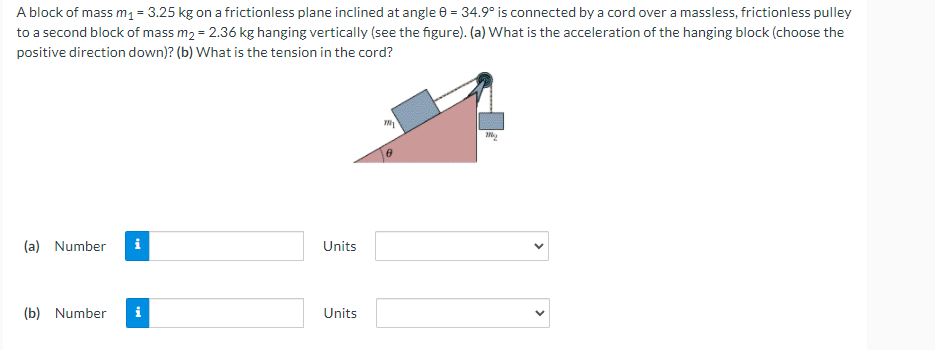 A block of mass m1= 3.25 kg on a frictionless plane inclined at angle 0 = 34.9° is connected by a cord over a massless, frictionless pulley
to a second block of mass m2 = 2.36 kg hanging vertically (see the figure). (a) What is the acceleration of the hanging block (choose the
positive direction down)? (b) What is the tension in the cord?
(a) Number
i
Units
(b) Number
i
Units
>

