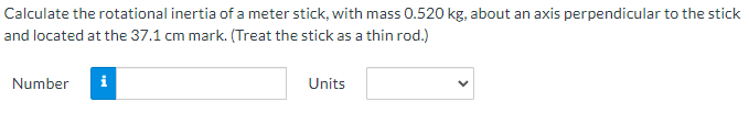 Calculate the rotational inertia of a meter stick, with mass 0.520 kg, about an axis perpendicular to the stick
and located at the 37.1 cm mark. (Treat the stick as a thin rod.)
Number
Units
