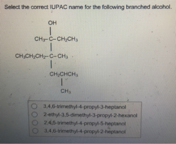 Select the correct IUPAC name for the following branched alcohol.
OH
CH3-C-CH₂CH3
CH3CH₂CH₂-C-CH3
I
IN
CH₂CHCH3
11
CH3
3,4,6-trimethyl-4-propyl-3-heptanol
2-ethyl-3,5-dimethyl-3-propyl-2-hexanol
2,4,5-trimethyl-4-propyl-5-heptanol
3,4,6-trimethyl-4-propyl-2-heptanol