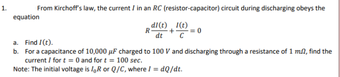 From Kirchoff's law, the current I in an RC (resistor-capacitor) circuit during discharging obeys the
equation
R ²+²=C² = (
di(t) 1(t)
dt
a. Find I (t).
b. For a capacitance of 10,000 uF charged to 100 V and discharging through a resistance of 1 m2, find the
current I for t = 0 and for t = 100 sec.
Note: The initial voltage is IR or Q/C, where I = dQ/dt.